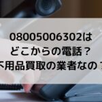 08005006302はどこからの電話でどんな内容？不用品買取の業者？