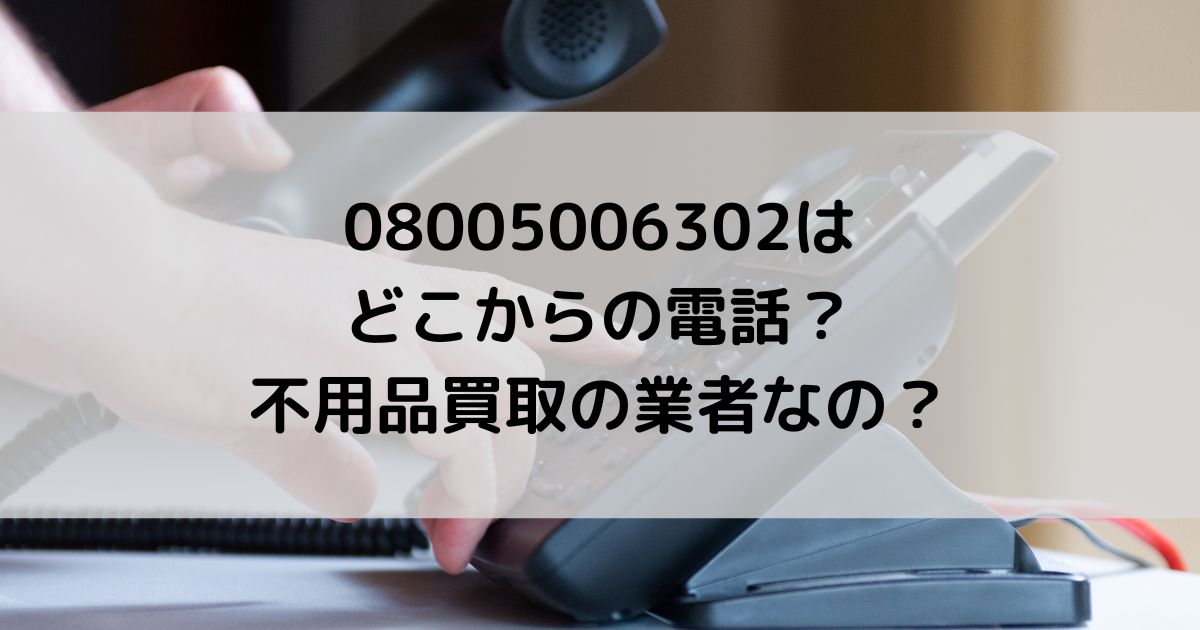 08005006302はどこからの電話でどんな内容？不用品買取の業者？